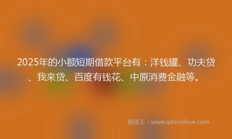 2025年的小额短期借款平台有：洋钱罐、功夫贷、我来贷、百度有钱花、中原消费金融等。