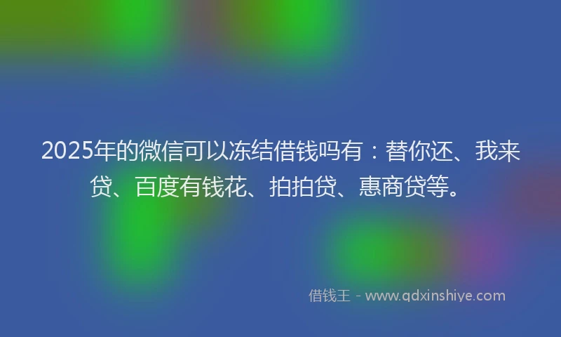 2025年的微信可以冻结借钱吗有：替你还、我来贷、百度有钱花、拍拍贷、惠商贷等。