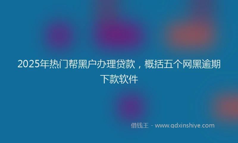 2025年热门帮黑户办理贷款，概括五个网黑逾期下款软件