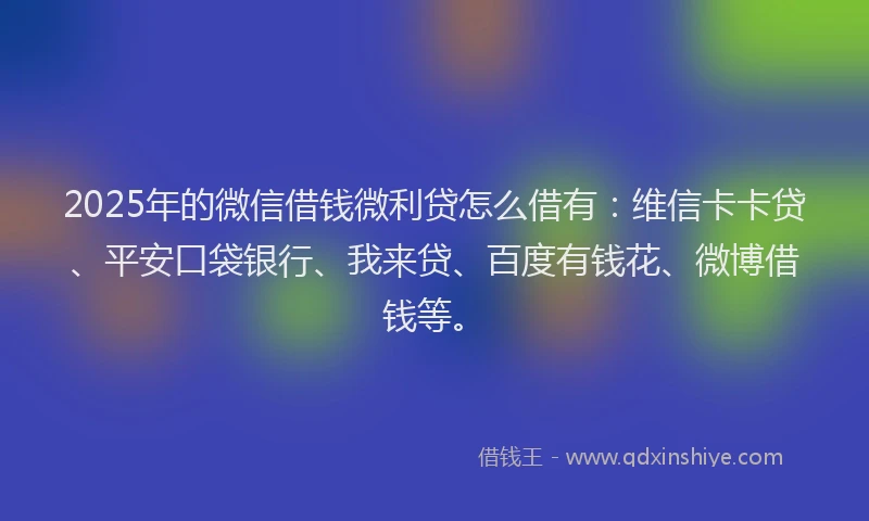 2025年的微信借钱微利贷怎么借有：维信卡卡贷、平安口袋银行、我来贷、百度有钱花、微博借钱等。