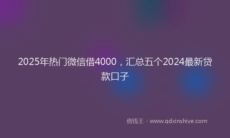 2025年热门微信借4000，汇总五个2024最新贷款口子