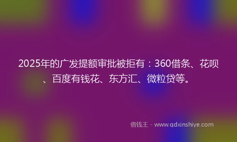2025年的广发提额审批被拒有：360借条、花呗、百度有钱花、东方汇、微粒贷等。