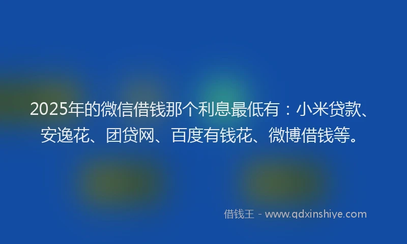 2025年的微信借钱那个利息最低有：小米贷款、安逸花、团贷网、百度有钱花、微博借钱等。