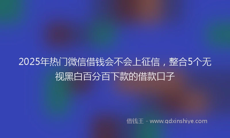 2025年热门微信借钱会不会上征信，整合5个无视黑白百分百下款的借款口子