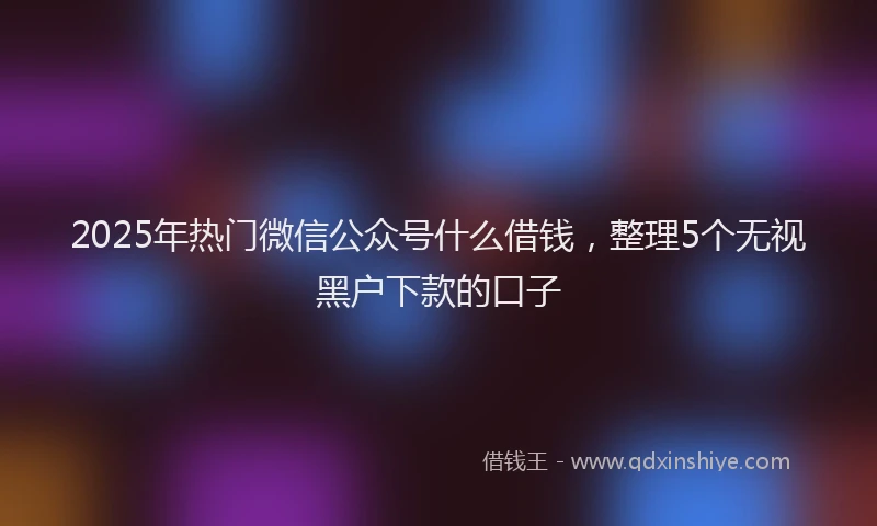 2025年热门微信公众号什么借钱，整理5个无视黑户下款的口子