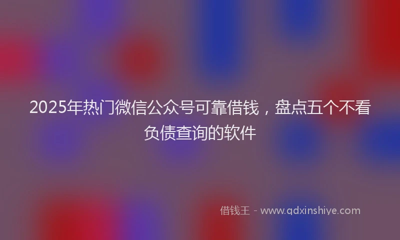 2025年热门微信公众号可靠借钱，盘点五个不看负债查询的软件