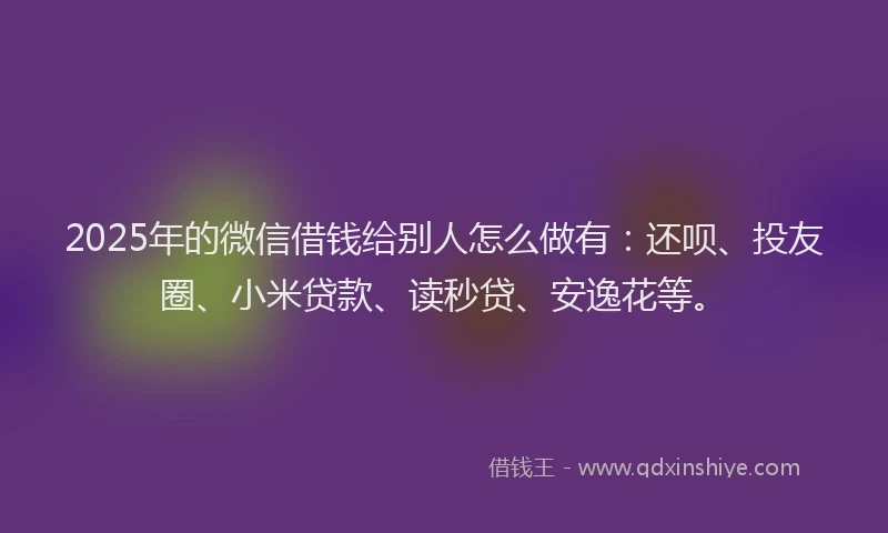 2025年的微信借钱给别人怎么做有：还呗、投友圈、小米贷款、读秒贷、安逸花等。