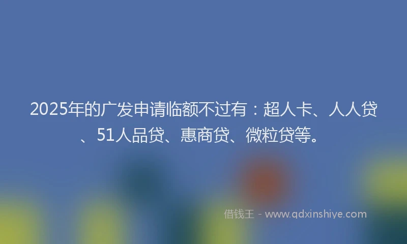2025年的广发申请临额不过有：超人卡、人人贷、51人品贷、惠商贷、微粒贷等。