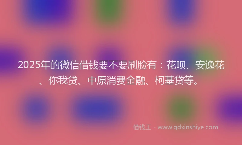 2025年的微信借钱要不要刷脸有：花呗、安逸花、你我贷、中原消费金融、柯基贷等。