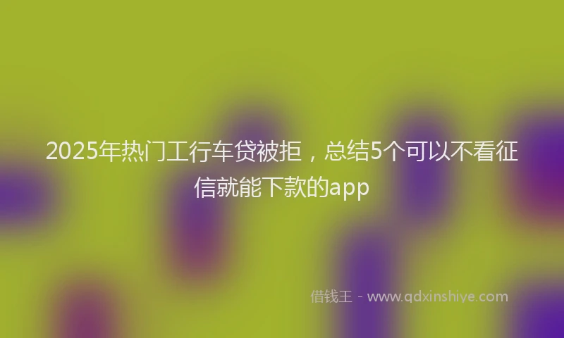 2025年热门工行车贷被拒，总结5个可以不看征信就能下款的app