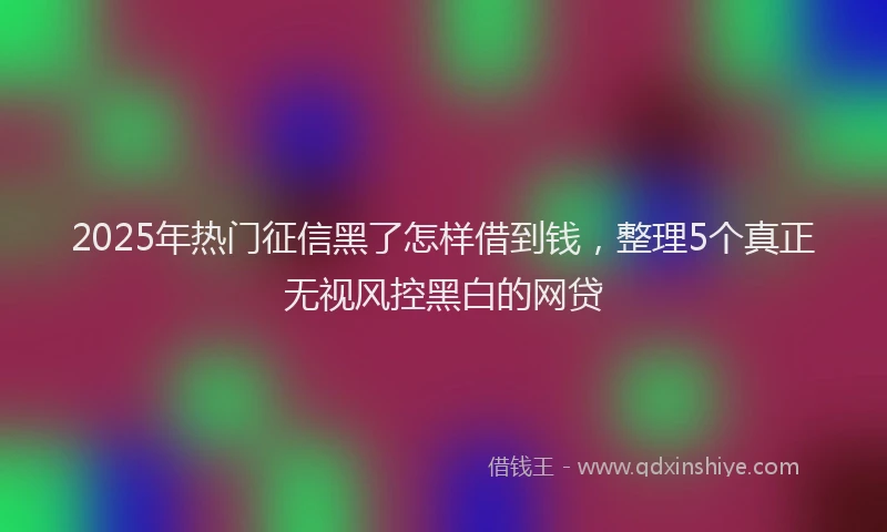 2025年热门征信黑了怎样借到钱，整理5个真正无视风控黑白的网贷
