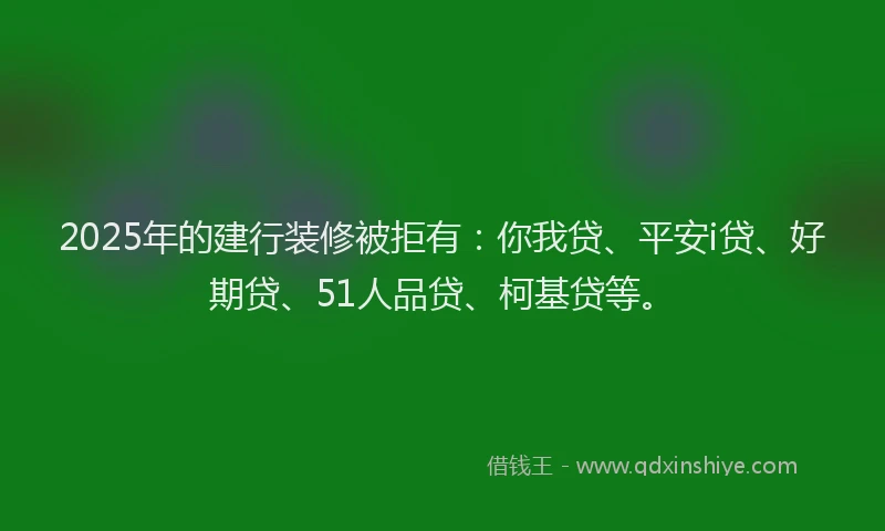2025年的建行装修被拒有：你我贷、平安i贷、好期贷、51人品贷、柯基贷等。