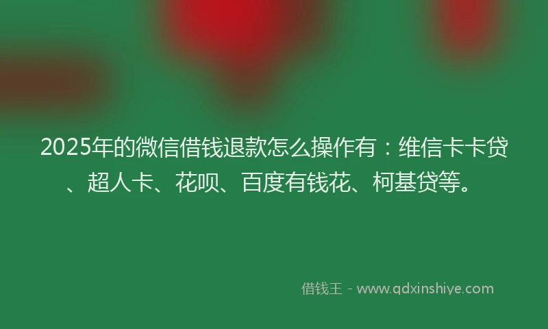 2025年的微信借钱退款怎么操作有：维信卡卡贷、超人卡、花呗、百度有钱花、柯基贷等。