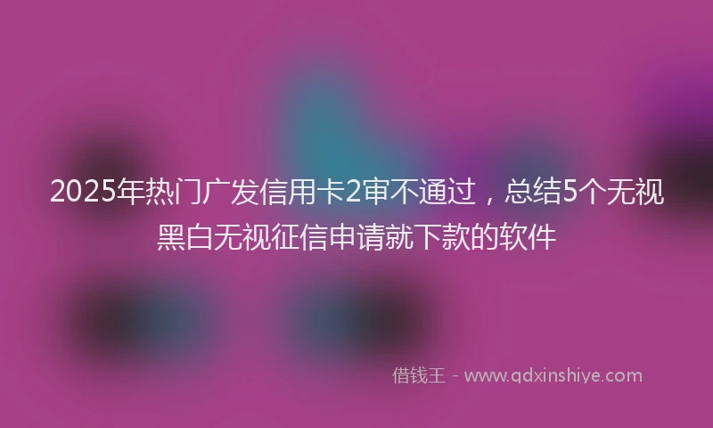 2025年热门广发信用卡2审不通过，总结5个无视黑白无视征信申请就下款的软件