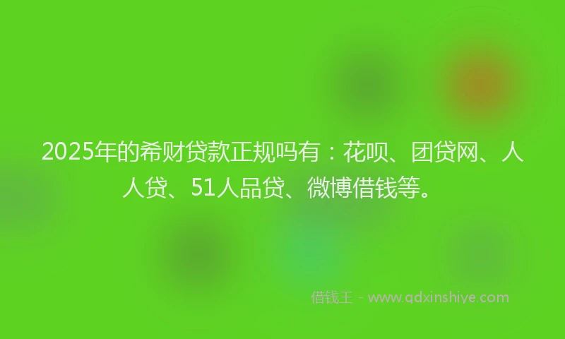 2025年的希财贷款正规吗有：花呗、团贷网、人人贷、51人品贷、微博借钱等。