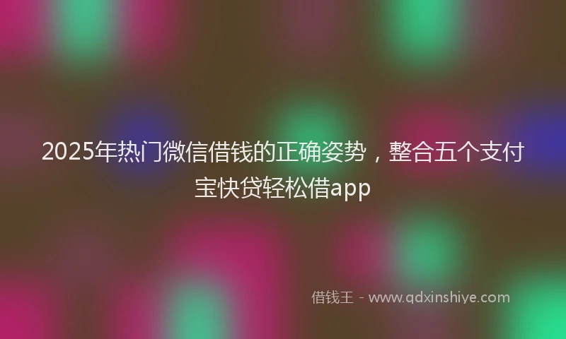 2025年热门微信借钱的正确姿势，整合五个支付宝快贷轻松借app