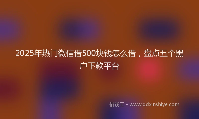 2025年热门微信借500块钱怎么借，盘点五个黑户下款平台