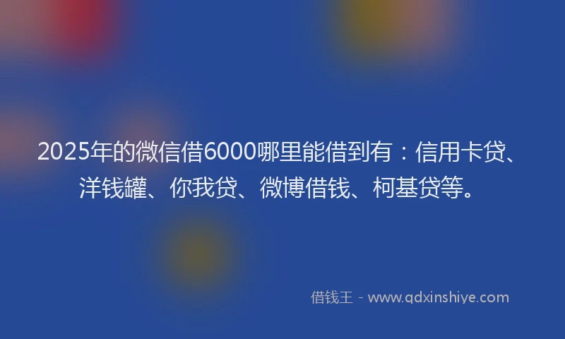 2025年的微信借6000哪里能借到有：信用卡贷、洋钱罐、你我贷、微博借钱、柯基贷等。