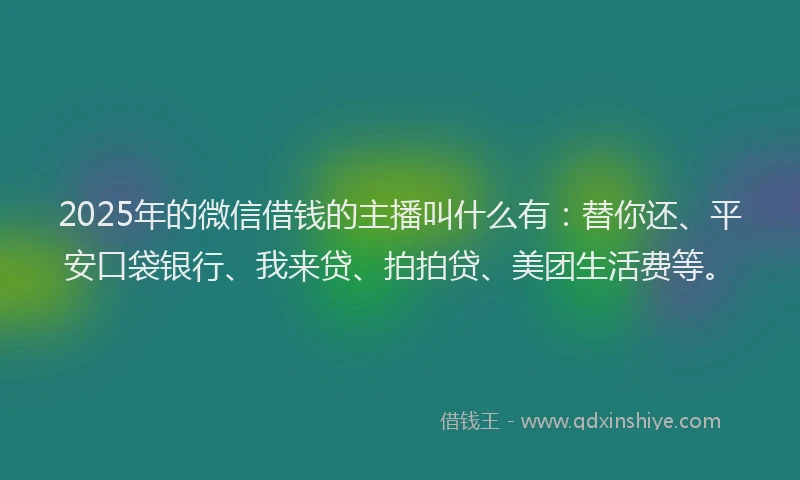 2025年的微信借钱的主播叫什么有：替你还、平安口袋银行、我来贷、拍拍贷、美团生活费等。