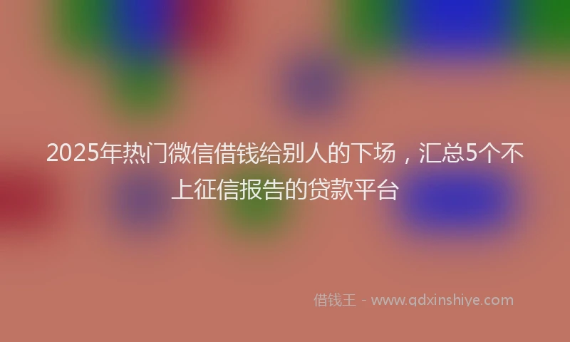 2025年热门微信借钱给别人的下场，汇总5个不上征信报告的贷款平台