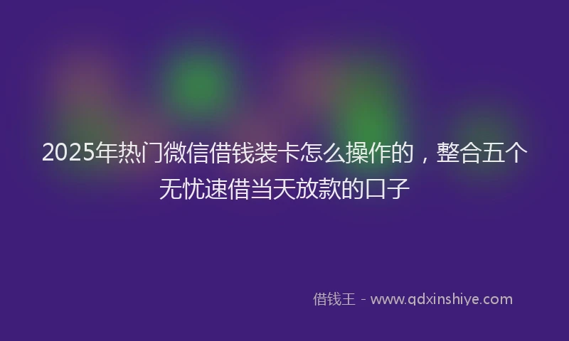 2025年热门微信借钱装卡怎么操作的，整合五个无忧速借当天放款的口子