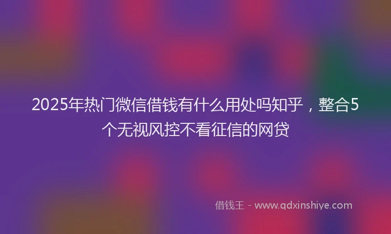 2025年热门微信借钱有什么用处吗知乎，整合5个无视风控不看征信的网贷