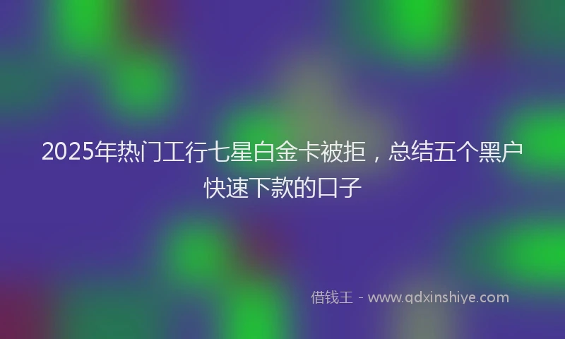 2025年热门工行七星白金卡被拒，总结五个黑户快速下款的口子