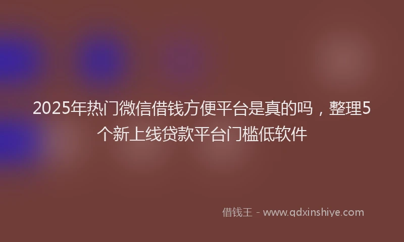 2025年热门微信借钱方便平台是真的吗，整理5个新上线贷款平台门槛低软件