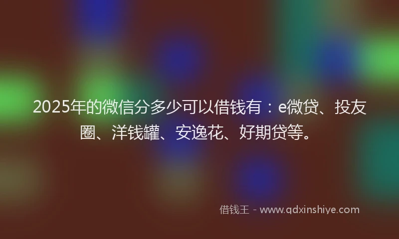 2025年的微信分多少可以借钱有：e微贷、投友圈、洋钱罐、安逸花、好期贷等。