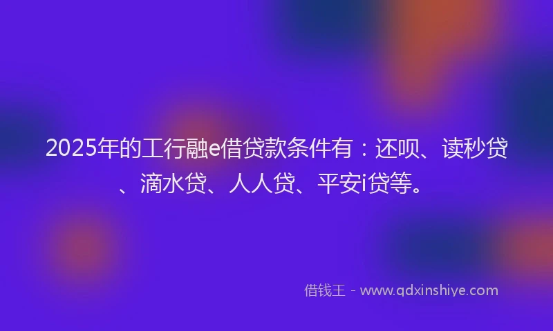 2025年的工行融e借贷款条件有：还呗、读秒贷、滴水贷、人人贷、平安i贷等。