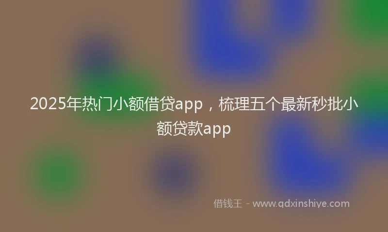 2025年热门小额借贷app，梳理五个最新秒批小额贷款app