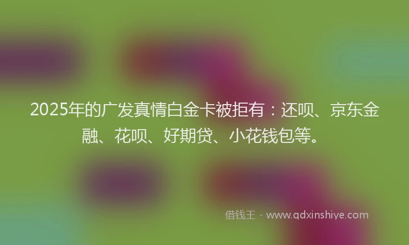 2025年的广发真情白金卡被拒有：还呗、京东金融、花呗、好期贷、小花钱包等。