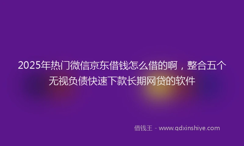 2025年热门微信京东借钱怎么借的啊，整合五个无视负债快速下款长期网贷的软件