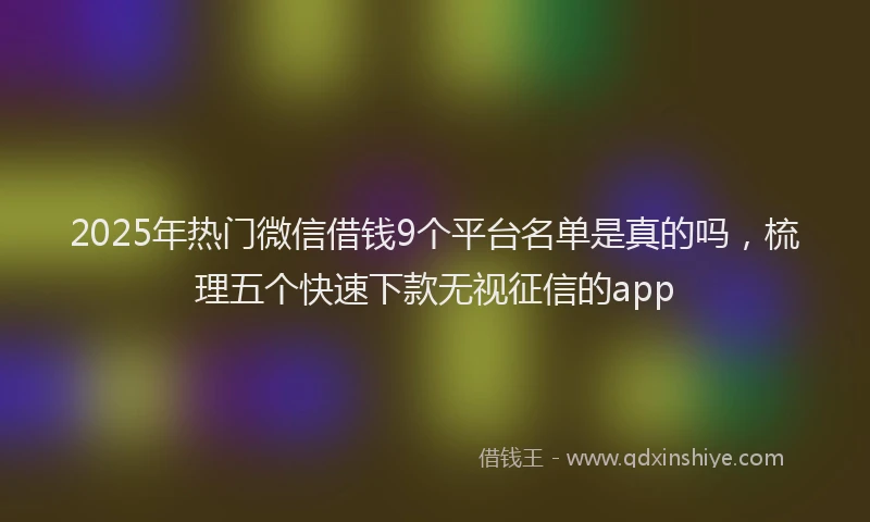 2025年热门微信借钱9个平台名单是真的吗，梳理五个快速下款无视征信的app