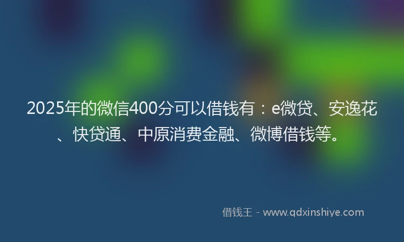 2025年的微信400分可以借钱有：e微贷、安逸花、快贷通、中原消费金融、微博借钱等。