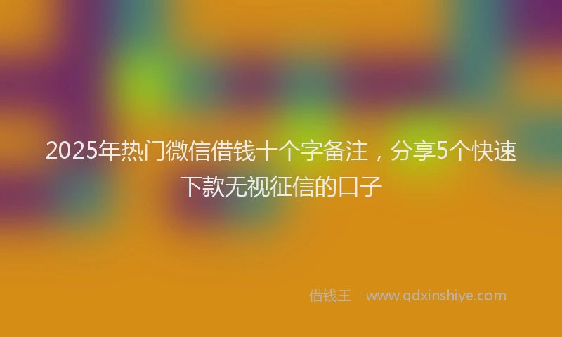 2025年热门微信借钱十个字备注，分享5个快速下款无视征信的口子