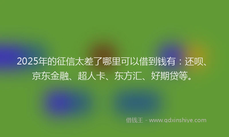 2025年的征信太差了哪里可以借到钱有：还呗、京东金融、超人卡、东方汇、好期贷等。