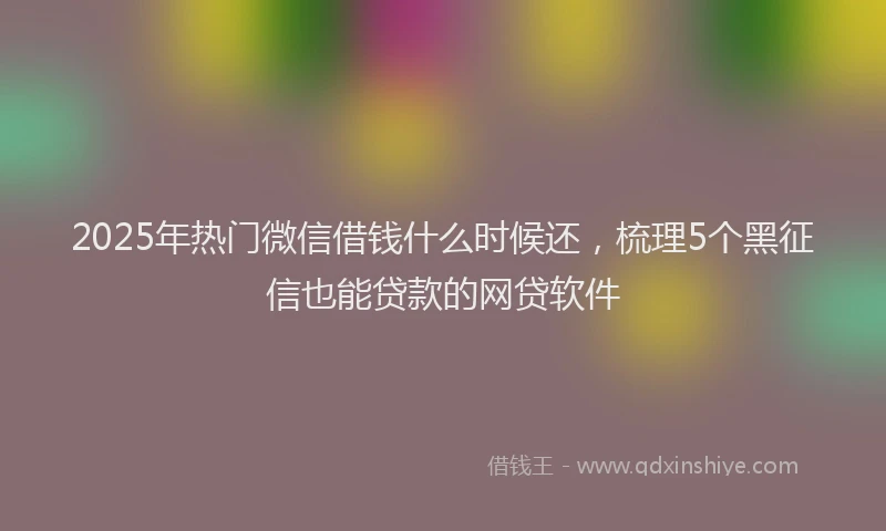 2025年热门微信借钱什么时候还，梳理5个黑征信也能贷款的网贷软件