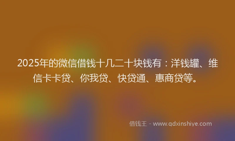 2025年的微信借钱十几二十块钱有：洋钱罐、维信卡卡贷、你我贷、快贷通、惠商贷等。