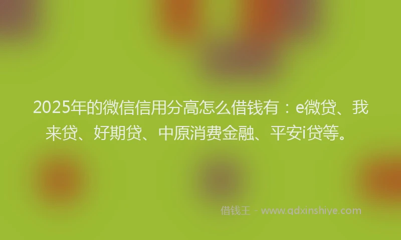 2025年的微信信用分高怎么借钱有：e微贷、我来贷、好期贷、中原消费金融、平安i贷等。