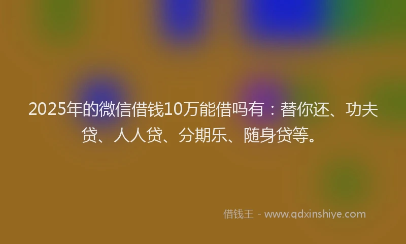 2025年的微信借钱10万能借吗有：替你还、功夫贷、人人贷、分期乐、随身贷等。