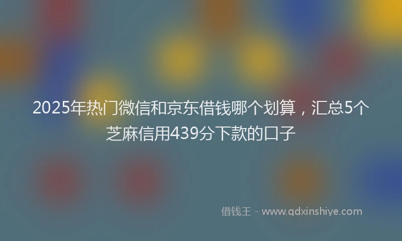 2025年热门微信和京东借钱哪个划算，汇总5个芝麻信用439分下款的口子