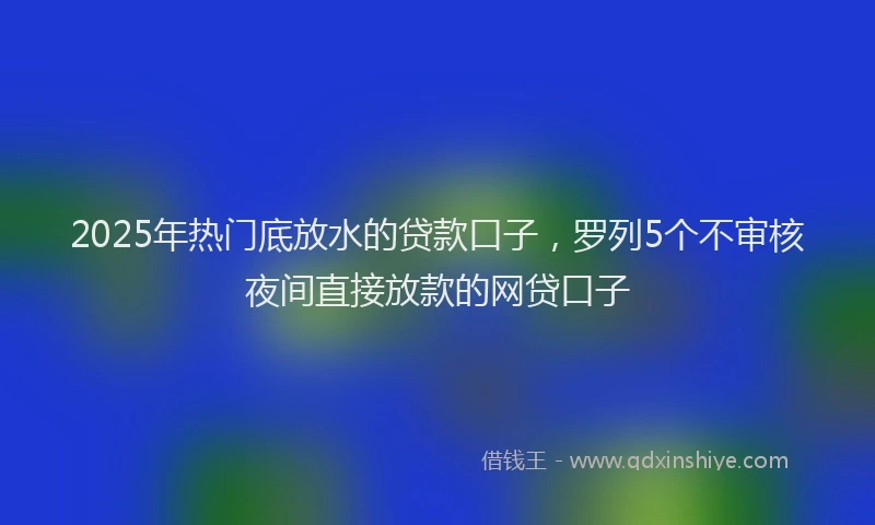 2025年热门底放水的贷款口子，罗列5个不审核夜间直接放款的网贷口子