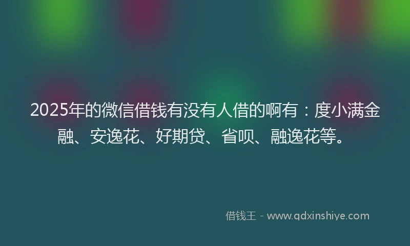 2025年的微信借钱有没有人借的啊有：度小满金融、安逸花、好期贷、省呗、融逸花等。