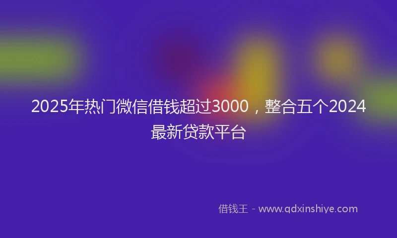 2025年热门微信借钱超过3000，整合五个2024最新贷款平台