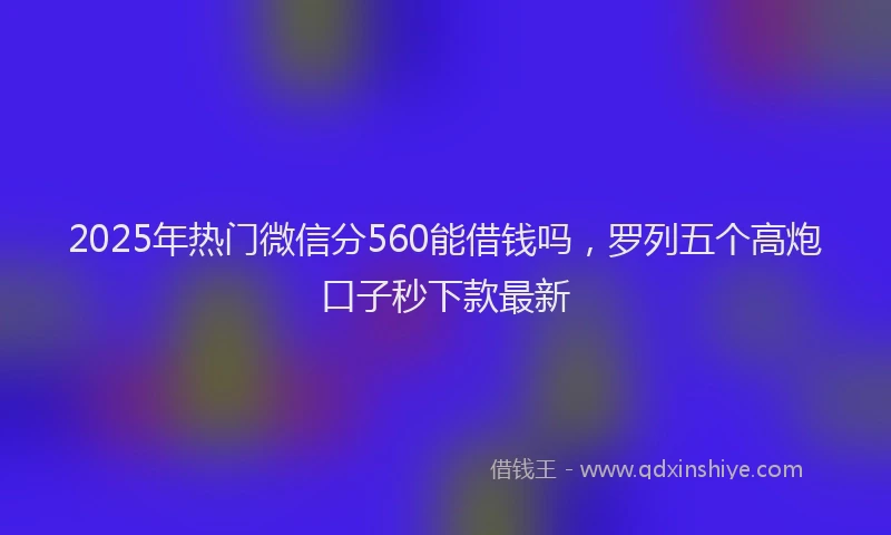 2025年热门微信分560能借钱吗，罗列五个高炮口子秒下款最新