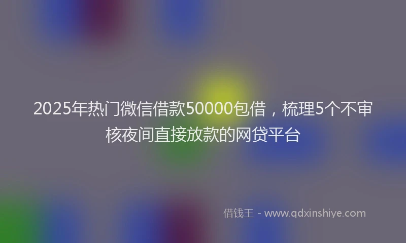 2025年热门微信借款50000包借，梳理5个不审核夜间直接放款的网贷平台