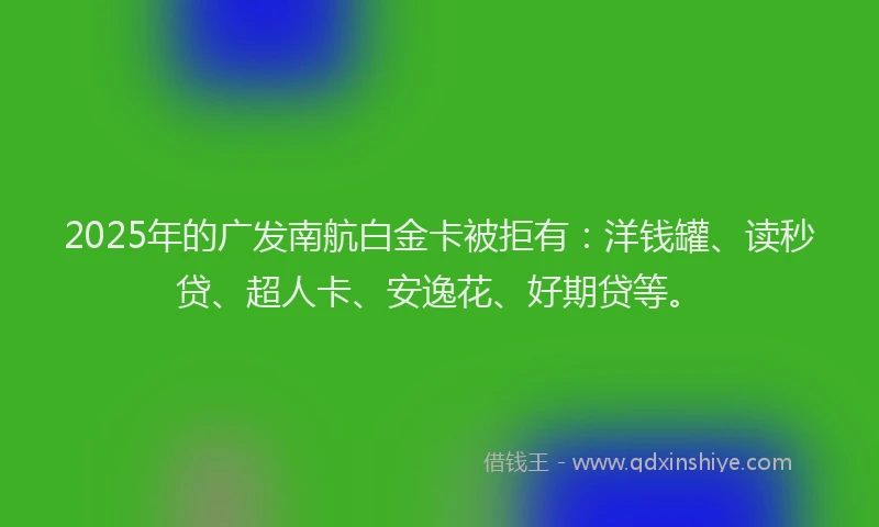 2025年的广发南航白金卡被拒有：洋钱罐、读秒贷、超人卡、安逸花、好期贷等。