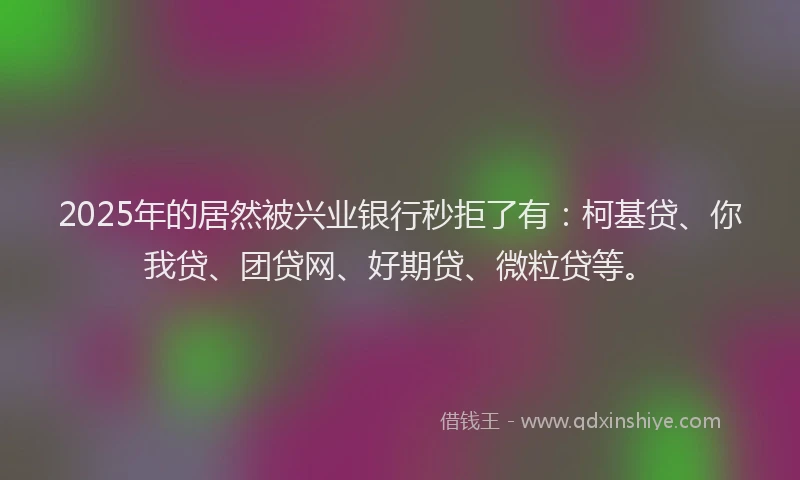 2025年的居然被兴业银行秒拒了有：柯基贷、你我贷、团贷网、好期贷、微粒贷等。