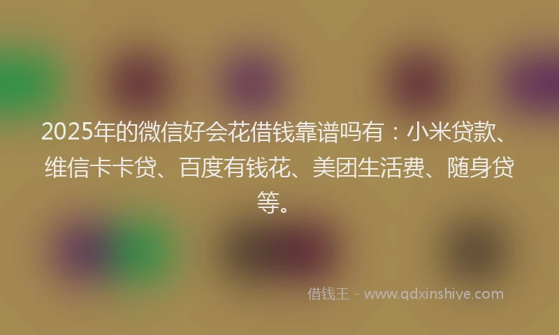 2025年的微信好会花借钱靠谱吗有：小米贷款、维信卡卡贷、百度有钱花、美团生活费、随身贷等。